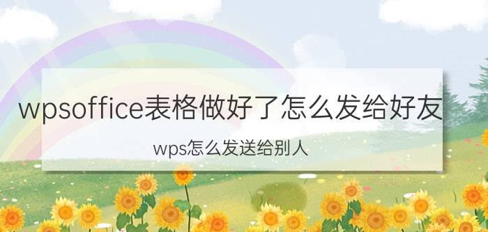 wpsoffice表格做好了怎么发给好友 wps怎么发送给别人？